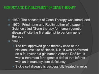 HISTORYANDDEVELOPMENTOF GENETHERAPY
 1960: The concepts of Gene Therapy was introduced
 1970: Friedmann and Roblin author of a paper in
Science titled "Gene therapy for human genetic
disease?” cite the first attempt to perform gene
therapy
 1990:
 The first approved gene therapy case at the
National Institute of Health, U.K. It was performed
on a four year old girl named Ashanti DaSilva. It
was a treatment for a genetic defect that left her
with an immune system deficiency
 Sickle cell disease is successfully treated in mice
 