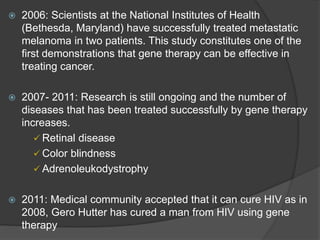  2006: Scientists at the National Institutes of Health
(Bethesda, Maryland) have successfully treated metastatic
melanoma in two patients. This study constitutes one of the
first demonstrations that gene therapy can be effective in
treating cancer.
 2007- 2011: Research is still ongoing and the number of
diseases that has been treated successfully by gene therapy
increases.
 Retinal disease
 Color blindness
 Adrenoleukodystrophy
 2011: Medical community accepted that it can cure HIV as in
2008, Gero Hutter has cured a man from HIV using gene
therapy
 