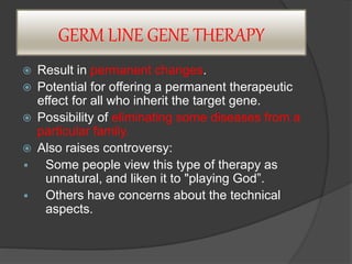 GERM LINE GENE THERAPY
 Result in permanent changes.
 Potential for offering a permanent therapeutic
effect for all who inherit the target gene.
 Possibility of eliminating some diseases from a
particular family.
 Also raises controversy:
 Some people view this type of therapy as
unnatural, and liken it to "playing God”.
 Others have concerns about the technical
aspects.
 