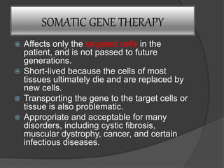 SOMATIC GENE THERAPY
 Affects only the targeted cells in the
patient, and is not passed to future
generations.
 Short-lived because the cells of most
tissues ultimately die and are replaced by
new cells.
 Transporting the gene to the target cells or
tissue is also problematic.
 Appropriate and acceptable for many
disorders, including cystic fibrosis,
muscular dystrophy, cancer, and certain
infectious diseases.
 