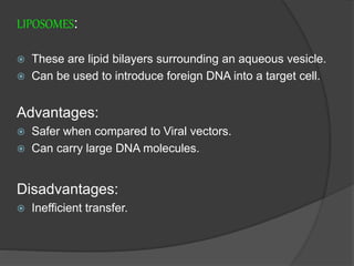 LIPOSOMES:
 These are lipid bilayers surrounding an aqueous vesicle.
 Can be used to introduce foreign DNA into a target cell.
Advantages:
 Safer when compared to Viral vectors.
 Can carry large DNA molecules.
Disadvantages:
 Inefficient transfer.
 