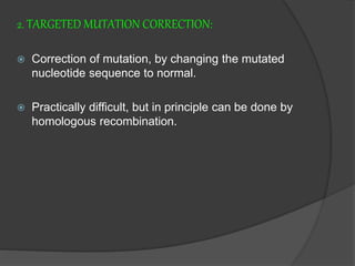 2. TARGETED MUTATION CORRECTION:
 Correction of mutation, by changing the mutated
nucleotide sequence to normal.
 Practically difficult, but in principle can be done by
homologous recombination.
 
