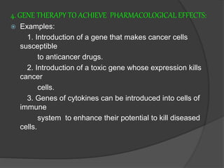 4. GENE THERAPY TO ACHIEVE PHARMACOLOGICAL EFFECTS:
 Examples:
1. Introduction of a gene that makes cancer cells
susceptible
to anticancer drugs.
2. Introduction of a toxic gene whose expression kills
cancer
cells.
3. Genes of cytokines can be introduced into cells of
immune
system to enhance their potential to kill diseased
cells.
 