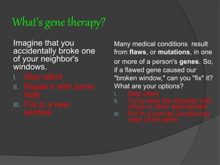 What’s gene therapy?
Imagine that you
accidentally broke one
of your neighbor's
windows.
I. Stay silent
II. Repair it with some
tape
III. Put in a new
window
Many medical conditions result
from flaws, or mutations, in one
or more of a person's genes. So,
if a flawed gene caused our
"broken window," can you "fix" it?
What are your options?
I. Stay silent
II. Try to treat the disorder with
drugs or other approaches
III. Put in a normal, functioning
copy of the gene
 