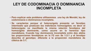 LEY DE CODOMINACIA O DOMINANCIA
INCOMPLETA
• Para explicar este problema utilizaremos una ley de Mendel, ley de
codominacia o dominancia incompleta.
• Se caracteriza porque el heterocigoto presenta un fenotipo
intermedio que producen los individuos homocigotos; es decir el
heterocigoto no manifiesta la misma relación fenotípica del
homocigoto dominante, como ocurre en la herencia tipo
mendeliano. Cuando hay dominancia incompleta entre dos alelos
las proporciones fenotípicas en la F2 son de 1:2:1 y el fenotipo
describe el genotipo; diferente a la proporción mendeliana de
clásica de 3:1.
 