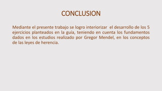 CONCLUSION
Mediante el presente trabajo se logro interiorizar el desarrollo de los 5
ejercicios planteados en la guía, teniendo en cuenta los fundamentos
dados en los estudios realizado por Gregor Mendel, en los conceptos
de las leyes de herencia.
 