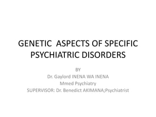 GENETIC ASPECTS OF SPECIFIC
PSYCHIATRIC DISORDERS
BY
Dr. Gaylord INENA WA INENA
Mmed Psychiatry
SUPERVISOR: Dr. Benedict AKIMANA;Psychiatrist
 
