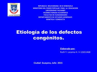  Etiología de los defectos
congénitos.
Elaborado por:
Ruth Y. Lezama H. V-12651468
REPUBLICA BOLIVARIANA DE B VENEZUELA
MINISTERIO DEL PODER POPULAR PARA LA EDUCACION
UNIVERSIDAD YACAMBÚ
VICERRECTORADO ACADÉMICO
FACULTAD DE HUMANIDADES
DEPARTAMENTO DE ESTUDIOS GENERALES
GENETICA Y CONDUCTA
Ciudad Guayana, Julio 2015
 