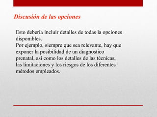 Discusión de las opciones
Esto debería incluir detalles de todas la opciones
disponibles.
Por ejemplo, siempre que sea relevante, hay que
exponer la posibilidad de un diagnostico
prenatal, así como los detalles de las técnicas,
las limitaciones y los riesgos de los diferentes
métodos empleados.
 