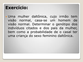 Exercício:
 Uma mulher daltônica, cujo irmão tem
visão normal, casa-se um homem de
visão normal. Determinar o genótipo dos
indivíduos citados e dos pais da mulher,
bem como a probabilidade de o casal ter
uma criança do sexo feminino daltônica.
 