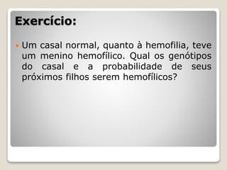 Exercício:
 Um casal normal, quanto à hemofilia, teve
um menino hemofílico. Qual os genótipos
do casal e a probabilidade de seus
próximos filhos serem hemofílicos?
 