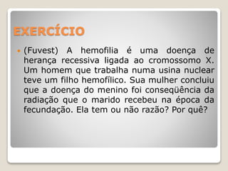 EXERCÍCIO
 (Fuvest) A hemofilia é uma doença de
herança recessiva ligada ao cromossomo X.
Um homem que trabalha numa usina nuclear
teve um filho hemofílico. Sua mulher concluiu
que a doença do menino foi conseqüência da
radiação que o marido recebeu na época da
fecundação. Ela tem ou não razão? Por quê?
 