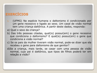 EXERCÍCIOS
1. (UFMG) Na espécie humana o daltonismo é condicionado por
um gene recessivo e ligado ao sexo. Um casal de visão normal
tem uma criança daltônica. A partir deste dados, responda:
a) Qual o sexo da criança?
b) Das três pessoas citadas, qual(is) possui(em) o gene recessivo
que condiciona o daltonismo? E qual(is) possui(em) o gene que
condiciona a visão normal?
c) Se os pais da mulher tiveram visão normal, pode-se dizer que ela
recebeu o gene para daltonismo de que genitor?
d)Se a criança, mais tarde, se casar com uma pessoa de visão
normal, cujo pai é daltônico, que tipos de filhos poderá ter em
relação a visão?
 