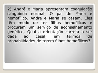 2) André e Maria apresentam coagulação
sanguínea normal. O pai de Maria é
hemofílico. André e Maria se casam. Eles
têm medo de ter filhos hemofílicos e
procuram um serviço de aconselhamento
genético. Qual a orientação correta a ser
dada ao casal, em termos de
probabilidades de terem filhos hemofílicos?
 