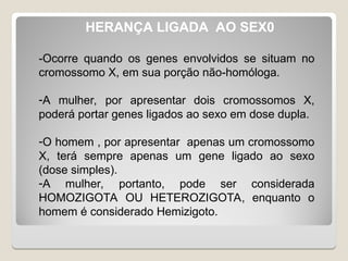 HERANÇA LIGADA AO SEX0
-Ocorre quando os genes envolvidos se situam no
cromossomo X, em sua porção não-homóloga.
-A mulher, por apresentar dois cromossomos X,
poderá portar genes ligados ao sexo em dose dupla.
-O homem , por apresentar apenas um cromossomo
X, terá sempre apenas um gene ligado ao sexo
(dose simples).
-A mulher, portanto, pode ser considerada
HOMOZIGOTA OU HETEROZIGOTA, enquanto o
homem é considerado Hemizigoto.
 