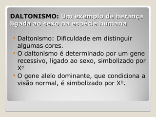 DALTONISMO:
DALTONISMO: Um exemplo de herança
Um exemplo de herança
ligada ao sexo na espécie humana
ligada ao sexo na espécie humana
 Daltonismo: Dificuldade em distinguir
algumas cores.
 O daltonismo é determinado por um gene
recessivo, ligado ao sexo, simbolizado por
Xd
 O gene alelo dominante, que condiciona a
visão normal, é simbolizado por XD
.
 