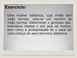 Exercício:
Exercício:
 Uma mulher daltônica, cujo irmão tem
visão normal, casa-se um homem de
visão normal. Determinar o genótipo dos
indivíduos citados e dos pais da mulher,
bem como a probabilidade de o casal ter
uma criança do sexo feminino daltônica.
 