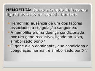 HEMOFILIA:
HEMOFILIA: Outro exemplo de herança
Outro exemplo de herança
ligada ao sexo na espécie humana
ligada ao sexo na espécie humana
 Hemofilia: ausência de um dos fatores
associados a coagulação sanguínea.
 A hemofilia é uma doença condicionada
por um gene recessivo, ligado ao sexo,
simbolizado por Xh
 O gene alelo dominante, que condiciona a
coagulação normal, é simbolizado por XH
.
 