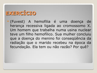 EXERCÍCIO
EXERCÍCIO
 (Fuvest) A hemofilia é uma doença de
herança recessiva ligada ao cromossomo X.
Um homem que trabalha numa usina nuclear
teve um filho hemofílico. Sua mulher concluiu
que a doença do menino foi conseqüência da
radiação que o marido recebeu na época da
fecundação. Ela tem ou não razão? Por quê?
 