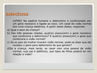 EXERCÍCIOS
EXERCÍCIOS
1. (UFMG) Na espécie humana o daltonismo é condicionado por
um gene recessivo e ligado ao sexo. Um casal de visão normal
tem uma criança daltônica. A partir deste dados, responda:
a) Qual o sexo da criança?
b) Das três pessoas citadas, qual(is) possui(em) o gene recessivo
que condiciona o daltonismo? E qual(is) possui(em) o gene que
condiciona a visão normal?
c) Se os pais da mulher tiveram visão normal, pode-se dizer que ela
recebeu o gene para daltonismo de que genitor?
d)Se a criança, mais tarde, se casar com uma pessoa de visão
normal, cujo pai é daltônico, que tipos de filhos poderá ter em
relação a visão?
 