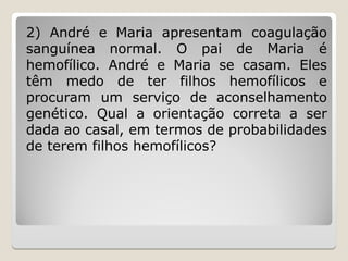 2) André e Maria apresentam coagulação
sanguínea normal. O pai de Maria é
hemofílico. André e Maria se casam. Eles
têm medo de ter filhos hemofílicos e
procuram um serviço de aconselhamento
genético. Qual a orientação correta a ser
dada ao casal, em termos de probabilidades
de terem filhos hemofílicos?
 