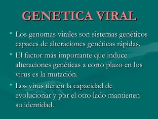GENETICA VIRALGENETICA VIRAL
• Los genomas virales son sistemas genéticosLos genomas virales son sistemas genéticos
capaces de alteraciones genéticas rápidas.capaces de alteraciones genéticas rápidas.
• El factor más importante que induceEl factor más importante que induce
alteraciones genéticas a corto plazo en losalteraciones genéticas a corto plazo en los
virus es la mutación.virus es la mutación.
• Los virus tienen la capacidad deLos virus tienen la capacidad de
evolucionar y por el otro lado mantienenevolucionar y por el otro lado mantienen
su identidad.su identidad.
 