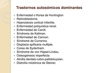 Trastornos autosómicos dominantes
 Enfermedad o Korea de Huntington
 Retinoblastoma.
 Hiperostosis cortical infantile.
 Enfermedad poliquística renal.
 Enfermedad de Caroli.
 Síndrome de Kallman.
 Enfermedad de Cannon.
 Síndrome de Currarino.
 Displasia epifisaria multiple.
 Corea de Sydenham.
 Síndrome de von Hippel-Lindau.
 Osteogénesis imperfecta
 Atrofia dentato-rubro-pallidoluysian.
 Distrofia miotónica de Steiner.
 