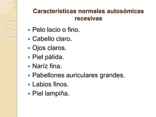 Características normales autosómicas
recesivas
 Pelo lacio o fino.
 Cabello claro.
 Ojos claros.
 Piel pálida.
 Naríz fina.
 Pabellones auriculares grandes.
 Labios finos.
 Piel lampiña.
 