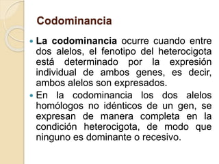 Codominancia
 La codominancia ocurre cuando entre
dos alelos, el fenotipo del heterocigota
está determinado por la expresión
individual de ambos genes, es decir,
ambos alelos son expresados.
 En la codominancia los dos alelos
homólogos no idénticos de un gen, se
expresan de manera completa en la
condición heterocigota, de modo que
ninguno es dominante o recesivo.
 