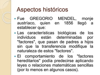Aspectos históricos
 Fue GREGORIO MENDEL, monje
austríaco, quien en 1856 llegó a
establecer que:
 Las características biológicas de los
individuos están determinadas por
"factores", que pasan de padres a hijos
sin que la transferencia modifique la
naturaleza de estos "factores".
 El comportamiento de los "factores
hereditarios" podía predecirse aplicando
leyes o relaciones matemáticas sencillas
(por lo menos en algunos casos).
 