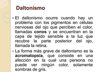 Daltonismo
 El daltonismo ocurre cuando hay un
problema con los pigmentos en células
nerviosas del ojo que perciben el color,
llamadas conos y se encuentran en la
capa de tejido sensible a la luz que
recubre la parte posterior del ojo,
llamada la retina.
 La forma más grave de daltonismo es la
acromatopsia, que consiste en una
afección en la cual una persona no
puede ver ningún color, solamente
sombras de gris.
 