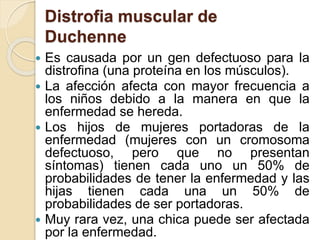 Distrofia muscular de
Duchenne
 Es causada por un gen defectuoso para la
distrofina (una proteína en los músculos).
 La afección afecta con mayor frecuencia a
los niños debido a la manera en que la
enfermedad se hereda.
 Los hijos de mujeres portadoras de la
enfermedad (mujeres con un cromosoma
defectuoso, pero que no presentan
síntomas) tienen cada uno un 50% de
probabilidades de tener la enfermedad y las
hijas tienen cada una un 50% de
probabilidades de ser portadoras.
 Muy rara vez, una chica puede ser afectada
por la enfermedad.
 