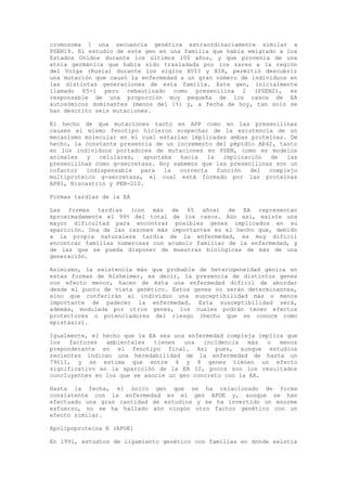 cromosoma 1 una secuencia genética extraordinariamente similar a
PSEN19. El estudio de este gen en una familia que había emigrado a los
Estados Unidos durante los últimos 100 años, y que provenía de una
etnia germánica que había sido trasladada por los zares a la región
del Volga (Rusia) durante los siglos XVII y XIX, permitió descubrir
una mutación que causó la enfermedad a un gran número de individuos en
las distintas generaciones de esta familia. Este gen, inicialmente
llamado E5-1 pero rebautizado como presenilina 2 (PSEN2), es
responsable de una proporción muy pequeña de los casos de EA
autosómicos dominantes (menos del 1%) y, a fecha de hoy, tan solo se
han descrito seis mutaciones.

El hecho de que mutaciones tanto en APP como en las presenilinas
causen el mismo fenotipo hicieron sospechar de la existencia de un
mecanismo molecular en el cual estarían implicadas ambas proteínas. De
hecho, la constante presencia de un incremento del péptdio Ab42, tanto
en los individuos portadores de mutaciones en PSEN, como en modelos
animales   y   celulares,  apuntaba  hacia   la   implicación  de  las
presenilinas como g-secretasa. Hoy sabemos que las presenilinas son un
cofactor   indispensable  para   la  correcta   función   del complejo
multiproteico g-secretasa, el cual está formado por las proteínas
APH1, Niscastrin y PEN-210.

Formas tardías de la EA

Las formas tardías (con más de 65 años) de EA representan
aproximadamente el 99% del total de los casos. Aún así, existe una
mayor dificultad para encontrar posibles genes implicados en su
aparición. Una de las razones más importantes es el hecho que, debido
a la propia naturaleza tardía de la enfermedad, es muy difícil
encontrar familias numerosas con acumulo familiar de la enfermedad, y
de las que se pueda disponer de muestras biológicas de más de una
generación.

Asimismo, la existencia más que probable de heterogeneidad génica en
estas formas de Alzheimer, es decir, la presencia de distintos genes
con efecto menor, hacen de ésta una enfermedad difícil de abordar
desde el punto de vista genético. Estos genes no serán determinantes,
sino que conferirán al individuo una susceptibilidad más o menos
importante de padecer la enfermedad. Esta susceptibilidad será,
además, modulada por otros genes, los cuales podrán tener efectos
protectores o potenciadores del riesgo (hecho que se conoce como
epistasis).

Igualmente, el hecho que la EA sea una enfermedad compleja implica que
los   factores  ambientales   tienen  una   incidencia   más o   menos
preponderante en el fenotipo final. Así pues, aunque estudios
recientes indican una heredabilidad de la enfermedad de hasta un
79%11, y se estima que entre 4 y 8 genes tienen un efecto
significativo en la aparición de la EA 12, pocos son los resultados
concluyentes en los que se asocie un gen concreto con la EA.

Hasta la fecha, el único gen que se ha relacionado de forma
consistente con la enfermedad es el gen APOE y, aunque se han
efectuado una gran cantidad de estudios y se ha invertido un enorme
esfuerzo, no se ha hallado aún ningún otro factor genético con un
efecto similar.

Apolipoproteina E (APOE)

En 1991, estudios de ligamiento genético con familias en donde existía
 