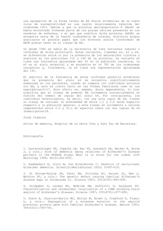 una agregación de la forma tardía de EA dieron evidencias de un nuevo
locus de susceptibilidad en una región relativamente reducida del
cromosoma 1913. Debido a que la proteína apolipoproteína E (ApoE) se
había encontrado formando parte de las placas seniles presentes en los
cerebros de enfermos, y el gen que codifica dicha proteína (APOE) se
encuentra cerca de la región cromosómica de interés, distintos grupos
analizaron el posible papel que los diversos alelos (isoformas) de
APOE podían tener en el riesgo de EA.

Ya desde 1980 se sabía de la existencia de tres variantes comunes o
isoformas de dicha proteína14. Estas variantes, llamadas e2, e3 y e4,
se diferencian entre si por la presencia de los aminoacidos cisteína o
arginina en las posiciones 112 y 158 de la proteína. La variante e2
tiene una frecuencia aproximada del 6% en la población caucásica, la
e3 es el alelo ancestral y se encuentra en un 78% de los cromosomas
caucásicos y, finalmente, la e4 tiene una representación aproximada
del 16%.

El análisis de la frecuencia de estas isoformas permitió establecer
que la presencia del alelo e4 se encuentra significativamente
aumentada en los pacientes, cuando se compara con individuos ancianos
sin EA, y esto es cierto tanto en las formas familiares como en las
esporádicas15-17. Este efecto es, además, dosis dependiente, lo cual
significa que el riesgo de padecer EA incrementa sustancialmente en
función del número de copias del alelo e4. Por consiguiente, los
individuos heterocigotos, es decir, con una sola copia de e4, tienen
un riesgo de contraer la enfermedad de entre 1.1 y 5.6 veces superior
respecto a la población general, y este riesgo se incrementa a valores
comprendidos entre 2.2 y 33.1 en aquellos casos con dos copias de e4
(homocigotos)18.

Jordi Claminot

Unitat de memoria, Hospital de la Santa Creu y Sant Pau de Barcelona.



Bibliografía



1. Lautenschlager NT, Cupples LA, Rao VS, Auerbach SA, Becker R, Burke
J, y cols.: Risk of dementia among relatives of Alzheimer's disease
patients in the MIRAGE study: What is in store for the oldest old?
Neurology 1996; 46(3):641-650.

2. Rademakers R, Cruts M, Van Broeckhoven C: Genetics of early-onset
Alzheimer dementia. ScientificWorldJournal 2003; 3:497-519.

3. St George-Hyslop PH, Tanzi RE, Polinsky RJ, Haines JL, Nee L,
Watkins PC, y cols.: The genetic defect causing familial Alzheimer's
disease maps on chromosome 21. Science 1987; 235(4791):885-890.

4. Goldgaber D, Lerman MI, McBride OW, Saffiotti U, Gajdusek DC:
Characterization and chromosomal localization of a cDNA encoding brain
amyloid of Alzheimer's disease. Science 1987; 235(4791):877-880.

5. Goate A, Chartier-Harlin MC, Mullan M, Brown J, Crawford F, Fidani
L, y cols.: Segregation of a missense mutation in the amyloid
precursor protein gene with familial Alzheimer's disease. Nature 1991;
349(6311):704-706.
 
