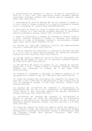 6. Rovelet-Lecrux A, Hannequin D, Raux G, Le Meur N, Laquerriere A,
Vital A, y cols.: APP locus duplication causes autosomal dominant
early-onset Alzheimer disease with cerebral amyloid angiopathy. Nat
Genet 2006; 38(1):24-26.

7. Schellenberg GD, Bird TD, Wijsman EM, Orr HT, Anderson L, Nemens E,
y cols.: Genetic linkage evidence for a familial Alzheimer's disease
locus on chromosome 14. Science 1992; 258(5082):668-671.

8. Sherrington R, Rogaev EI, Liang Y, Rogaeva EA, Levesque G, Ikeda, y
cols.: Cloning of a gene bearing missense mutations in early-onset
familial Alzheimer's disease. Nature 1995; 375(6534):754-760.

9. Rogaev EI, Sherrington R, Rogaeva EA, Levesque G, Ikeda M, Liang Y,
y cols.: Familial Alzheimer's disease in kindreds with missense
mutations in a gene on chromosome 1 related to the Alzheimer's disease
type 3 gene. Nature 1995; 376(6543):775-778.

10. Brunkan AL, Goate AM: Presenilin function      and   gamma-secretase
activity. J Neurochem 2005; 93(4):769-792.

11. Gatz M, Reynolds CA, Fratiglioni L, Johansson B, Mortimer JA, Berg
S, y cols.: Role of genes and environments for explaining Alzheimer
disease. Arch Gen Psychiatry 2006; 63(2):168-174.

12. Daw EW, Payami H, Nemens EJ, Nochlin D, Bird TD, Schellenberg GD,
Wijsman EM: The number of trait loci in late-onset Alzheimer disease.
Am J Hum Genet 2000; 66(1):196-204.

13. Pericak-Vance MA, Bebout JL, Gaskell PC, Jr., Yamaoka LH, Hung WY,
Alberts MJ, y cols.: Linkage studies in familial Alzheimer disease:
evidence   for   chromosome  19  linkage.   Am  J   Hum  Genet   1991;
48(6):1034-1050.

14. Utermann G, Langenbeck U, Beisiegel U, Weber W: Genetics of the
apolipoprotein E system in man. Am J Hum Genet 1980; 32(3):339-347.

15. Corder EH, Saunders AM, Strittmatter WJ, Schmechel DE, Gaskell PC,
Small GW, y cols.: Gene dose of apolipoprotein E type 4 allele and the
risk of Alzheimer's disease in late onset families. Science 1993;
261(5123):921-923.

16. Saunders AM,      Strittmatter WJ, Schmechel D, George-Hyslop PH,
Pericak-Vance MA,    Joo SH, y cols.: Association of apolipoprotein E
allele epsilon 4     with late-onset familial and sporadic Alzheimer's
disease. Neurology   1993; 43(8):1467-1472.

17. Strittmatter WJ, Saunders AM, Schmechel D, Pericak-Vance M,
Enghild J, Salvesen GS, Roses AD: Apolipoprotein E: high-avidity
binding to beta-amyloid and increased frequency of type 4 allele in
late-onset familial Alzheimer disease. Proc Natl Acad Sci U S A 1993;
90(5):1977-1981.

18. Farrer LA, Cupples LA, Haines JL, Hyman B, Kukull WA, Mayeux R, y
cols.: Effects of age, sex, and ethnicity on the association between
apolipoprotein E genotype and Alzheimer disease. A meta-analysis. APOE
and   Alzheimer   Disease  Meta   Analysis   Consortium.  Jama   1997;
278(16):1349-1356.
 