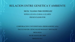 RELACION ENTRE GENETICA Y AMBIENTE
NICOL YULIANA PABA RODRIGUEZ
SONIA LILIANA ZABALA GUARIN
PRESENTADOR POR
CORPORACION UNIVERSITARIA IBEROAMERICANA
FACULTAD DE CIENCIAS HUMANAS Y SOCIALES
BIOLOGIA
06 DE MAYO DE 2020
BOGOTA D.C
 