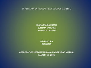 LA RELACIÓN ENTRE GENÉTICA Y COMPORTAMIENTO
DIANA MARIA ERASO
ZULEIMA SANCHEZ
ANGELICA URRESTI
ASIGNATURA
BIOLOGIA
CORPORACION IBEROAMERICANA UNIVERSIDAD VIRTUAL
MARZO 19 -2021
 