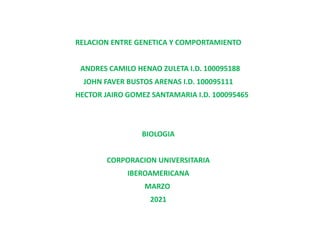 RELACION ENTRE GENETICA Y COMPORTAMIENTO
ANDRES CAMILO HENAO ZULETA I.D. 100095188
JOHN FAVER BUSTOS ARENAS I.D. 100095111
HECTOR JAIRO GOMEZ SANTAMARIA I.D. 100095465
BIOLOGIA
CORPORACION UNIVERSITARIA
IBEROAMERICANA
MARZO
2021
 