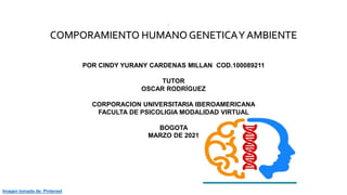 Imagen tomada de: Pinterest
.
COMPORAMIENTO HUMANO GENETICAY AMBIENTE
POR CINDY YURANY CARDENAS MILLAN COD.100089211
TUTOR
OSCAR RODRÍGUEZ
CORPORACION UNIVERSITARIA IBEROAMERICANA
FACULTA DE PSICOLIGIA MODALIDAD VIRTUAL
BOGOTA
MARZO DE 2021
 