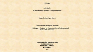 Biología
Actividad 7
la relación entre genética y comportamiento
Mayerlin Manrique Sierra
Óscar Gerardo Rodríguez Angarita
Psicólogo y Magister en Neurociencias de la Universidad
Nacional de Colombia.
CORPORACIÓN UNIVERSITARIA
IBEROAMERICANA
PSICOLOGÍA VIRTUAL
BOGOTÁ D.C
2019
 
