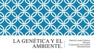 LA GENÉTICA Y EL
AMBIENTE.
Daniela Lozano Libreros.
Biología.
Corporación Universitaria
Iberoamericana.
24-04-2019.
 