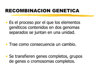 RECOMBINACION GENETICA
• Es el proceso por el que los elementos
genéticos contenidos en dos genomas
separados se juntan en una unidad.
• Trae como consecuencia un cambio.
• Se transfieren genes completos, grupos
de genes o cromosomas completos.
 