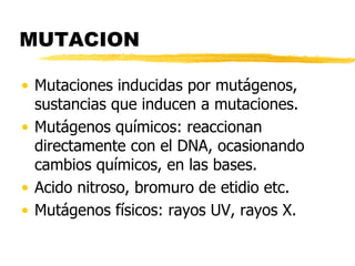 MUTACION
• Mutaciones inducidas por mutágenos,
sustancias que inducen a mutaciones.
• Mutágenos químicos: reaccionan
directamente con el DNA, ocasionando
cambios químicos, en las bases.
• Acido nitroso, bromuro de etidio etc.
• Mutágenos físicos: rayos UV, rayos X.
 