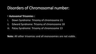 Disorders of Chromosomal number:
• Autosomal Trisomies :
i. Down Syndrome: Trisomy of chromosome 21
ii. Edward Syndrome: Trisomy of chromosome 18
iii. Patau Syndrome: Trisomy of chromosome 13
Note: All other trisomies and all monosomies are not viable.
 