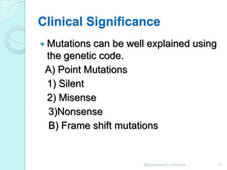 Clinical Significance
   Mutations can be well explained using
    the genetic code.
    A) Point Mutations
    1) Silent
    2) Misense
    3)Nonsense
    B) Frame shift mutations


                         Biochemistry For Medics   17
 