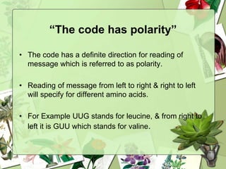 “The code has polarity”
• The code has a definite direction for reading of
message which is referred to as polarity.
• Reading of message from left to right & right to left
will specify for different amino acids.
• For Example UUG stands for leucine, & from right to
left it is GUU which stands for valine.
 