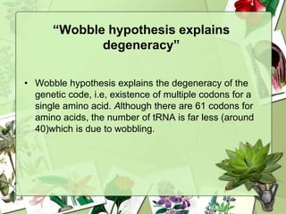 “Wobble hypothesis explains
degeneracy”
• Wobble hypothesis explains the degeneracy of the
genetic code, i.e, existence of multiple codons for a
single amino acid. Although there are 61 codons for
amino acids, the number of tRNA is far less (around
40)which is due to wobbling.
 