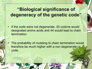 “Biological significance of
degeneracy of the genetic code”
• If the code were not degenerate, 20 codons would
designated amino acids and 44 would lead to chain
termination.
• The probability of mutating to chain termination would
therefore be much higher with a non degenerate
code.
 