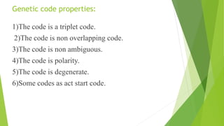 Genetic code properties:
1)The code is a triplet code.
2)The code is non overlapping code.
3)The code is non ambiguous.
4)The code is polarity.
5)The code is degenerate.
6)Some codes as act start code.
 