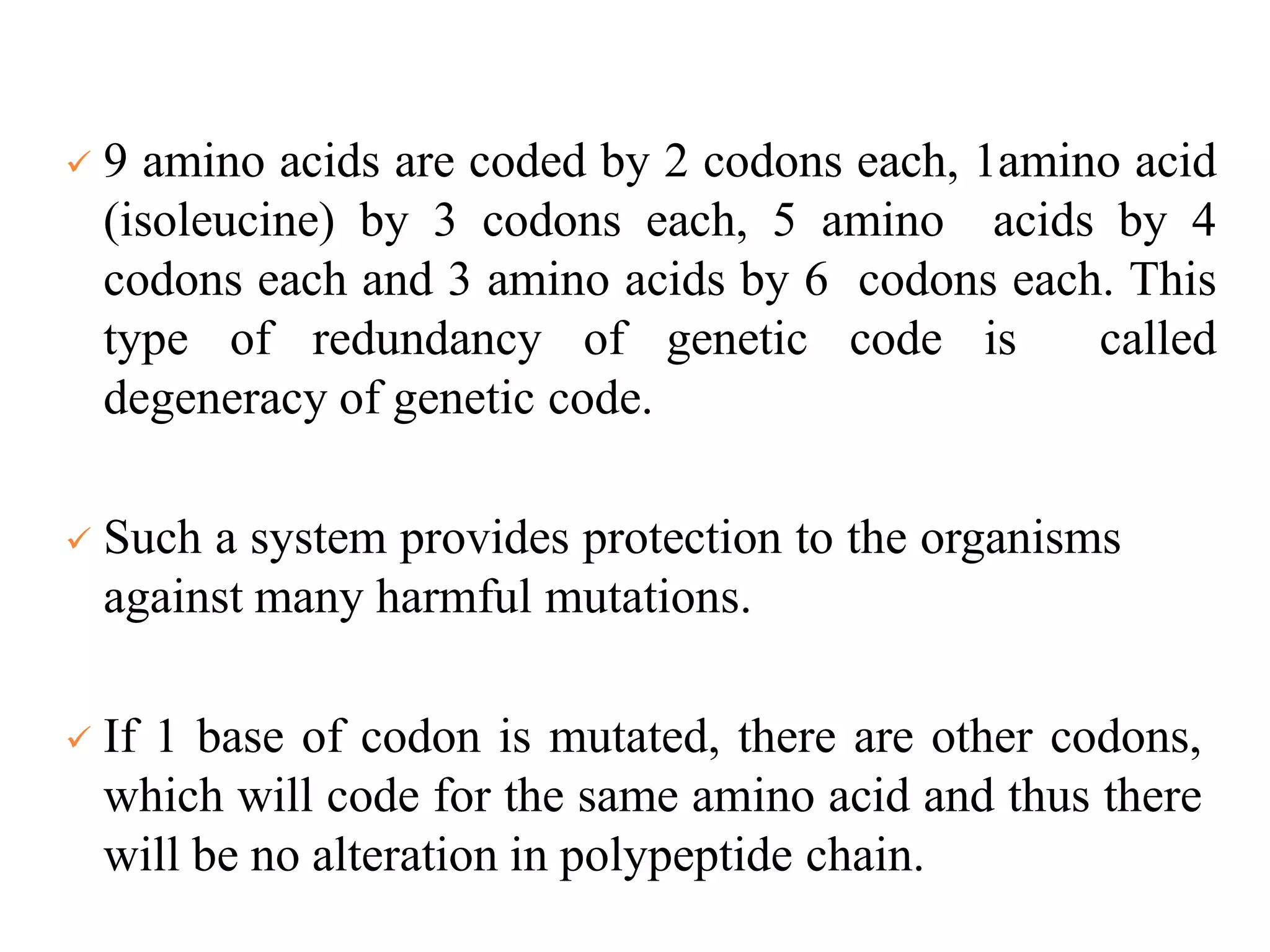  9 amino acids are coded by 2 codons each, 1amino acid
(isoleucine) by 3 codons each, 5 amino acids by 4
codons each and 3 amino acids by 6 codons each. This
type of redundancy of genetic code is called
degeneracy of genetic code.
 Such a system provides protection to the organisms
against many harmful mutations.
 If 1 base of codon is mutated, there are other codons,
which will code for the same amino acid and thus there
will be no alteration in polypeptide chain.
 